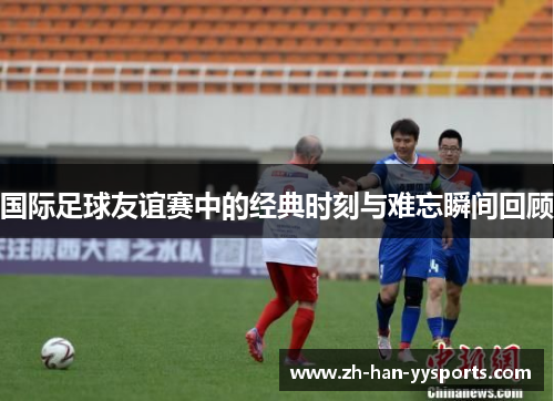 国际足球友谊赛中的经典时刻与难忘瞬间回顾