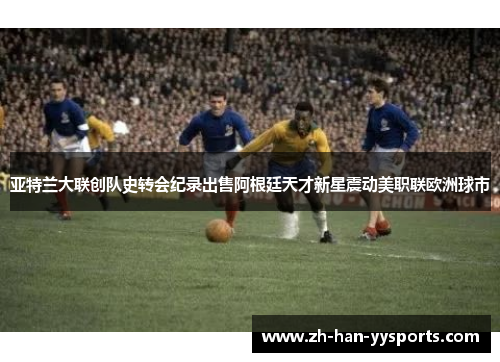 亚特兰大联创队史转会纪录出售阿根廷天才新星震动美职联欧洲球市 亚特兰大联创队史转会纪录出售阿根廷天才新星震动美职联欧洲球市