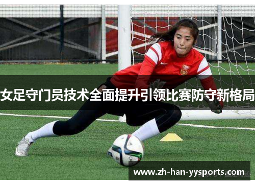 女足守门员技术全面提升引领比赛防守新格局 女足守门员技术全面提升引领比赛防守新格局