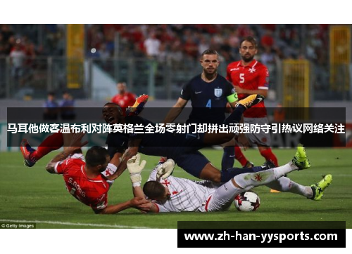 马耳他做客温布利对阵英格兰全场零射门却拼出顽强防守引热议网络关注